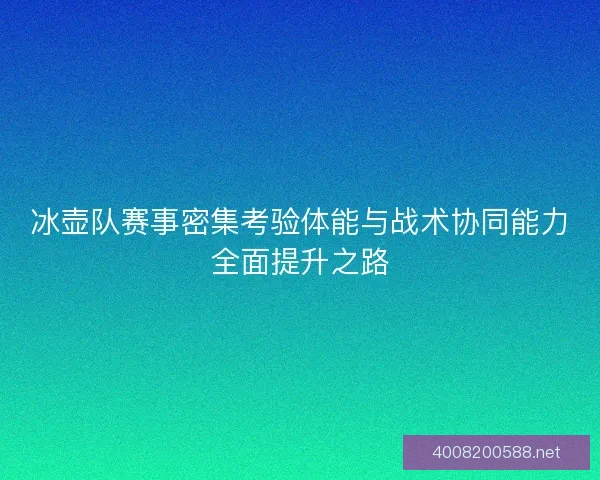 冰壶队赛事密集考验体能与战术协同能力全面提升之路