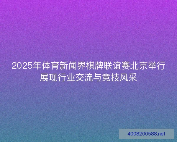 2025年体育新闻界棋牌联谊赛北京举行展现行业交流与竞技风采