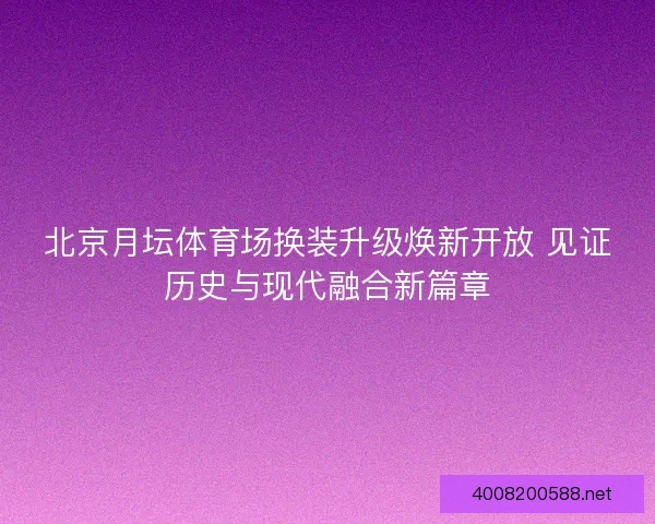 北京月坛体育场换装升级焕新开放 见证历史与现代融合新篇章