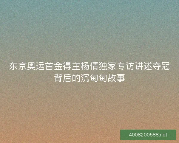 东京奥运首金得主杨倩独家专访讲述夺冠背后的沉甸甸故事