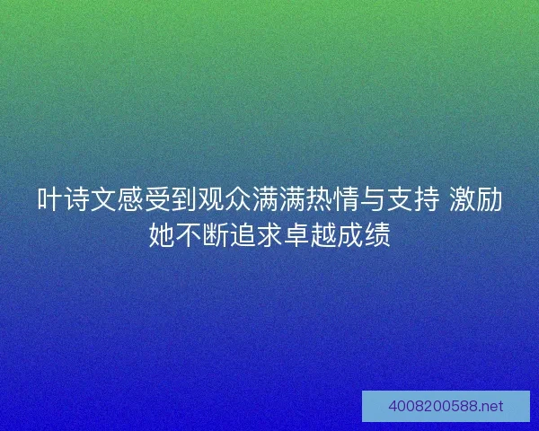 叶诗文感受到观众满满热情与支持 激励她不断追求卓越成绩